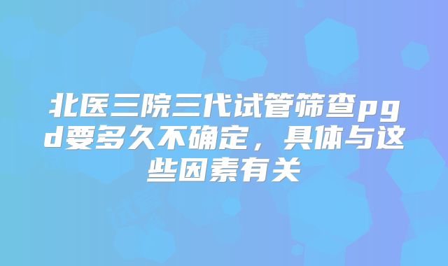 北医三院三代试管筛查pgd要多久不确定，具体与这些因素有关