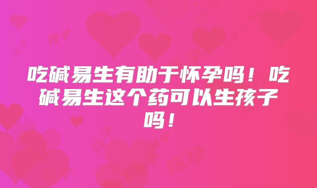 吃碱易生有助于怀孕吗！吃碱易生这个药可以生孩子吗！