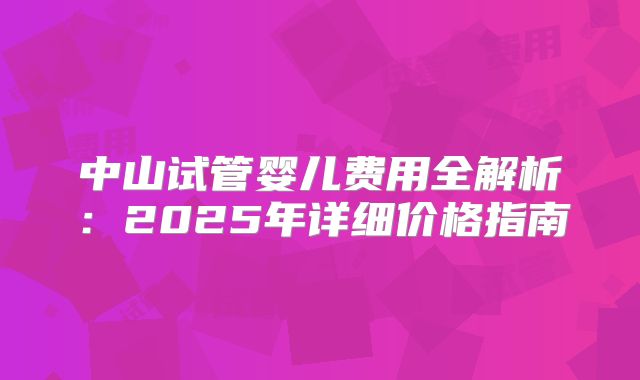 中山试管婴儿费用全解析：2025年详细价格指南