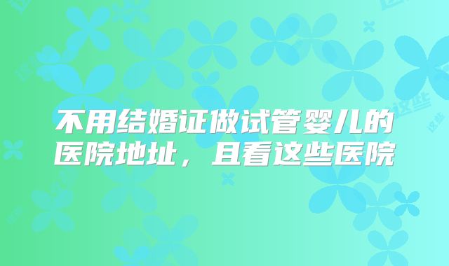 不用结婚证做试管婴儿的医院地址,且看这些医院