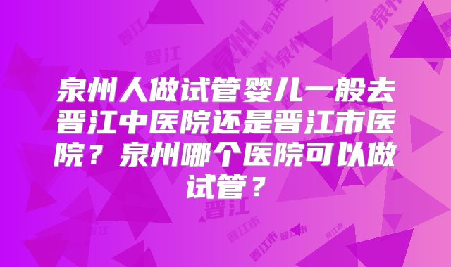泉州人做试管婴儿一般去晋江中医院还是晋江市医院?泉州哪个医院可以做试管?