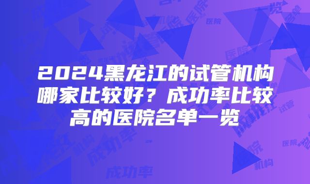 2024黑龙江的试管机构哪家比较好?成功率比较高的医院名单一览