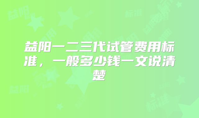 益阳一二三代试管费用标准，一般多少钱一文说清楚
