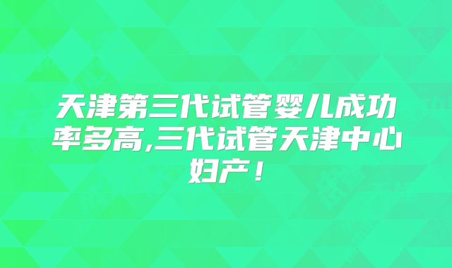 天津第三代试管婴儿成功率多高,三代试管天津中心妇产！