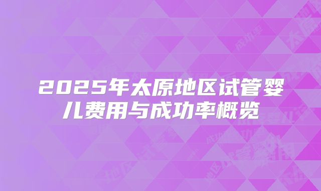 2025年太原地区试管婴儿费用与成功率概览