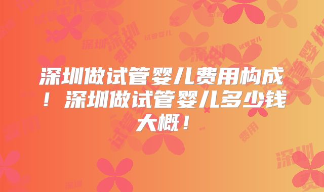 深圳做试管婴儿费用构成！深圳做试管婴儿多少钱大概！