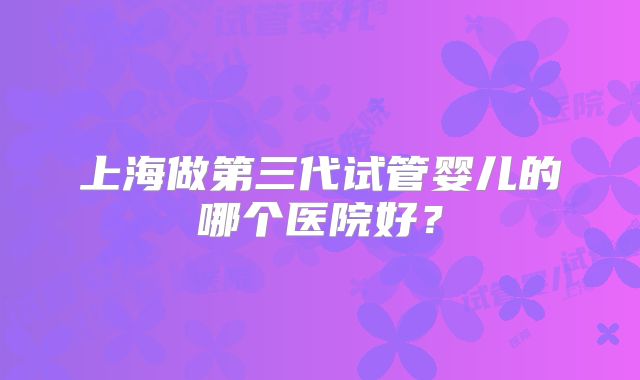 上海做第三代试管婴儿的哪个医院好？