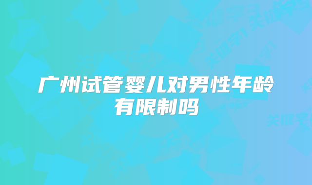 广州试管婴儿对男性年龄有限制吗
