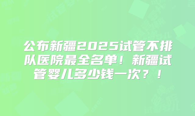 公布新疆2025试管不排队医院最全名单!新疆试管婴儿多少钱一次?!