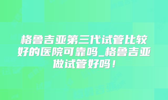 格鲁吉亚第三代试管比较好的医院可靠吗_格鲁吉亚做试管好吗!