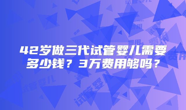 42岁做三代试管婴儿需要多少钱？3万费用够吗？
