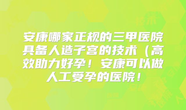 安康哪家正规的三甲医院具备人造子宫的技术（高效助力好孕！安康可以做人工受孕的医院！