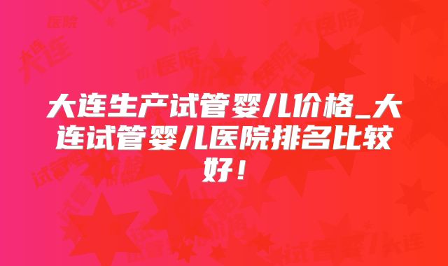 大连生产试管婴儿价格_大连试管婴儿医院排名比较好！