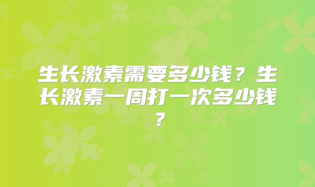 生长激素需要多少钱？生长激素一周打一次多少钱？