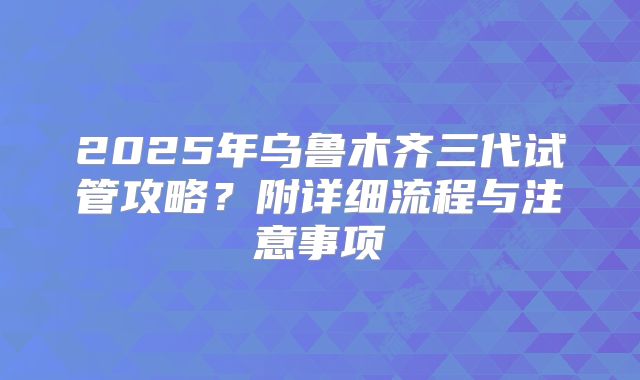 2025年乌鲁木齐三代试管攻略？附详细流程与注意事项
