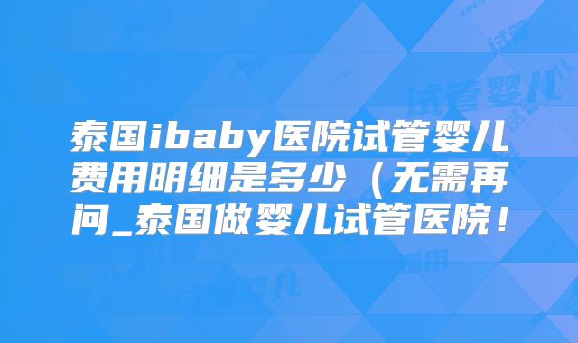泰国ibaby医院试管婴儿费用明细是多少（无需再问_泰国做婴儿试管医院！