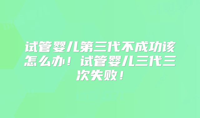 试管婴儿第三代不成功该怎么办!试管婴儿三代三次失败!