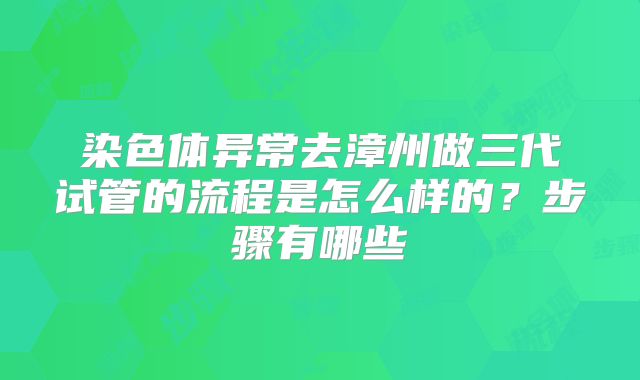染色体异常去漳州做三代试管的流程是怎么样的?步骤有哪些