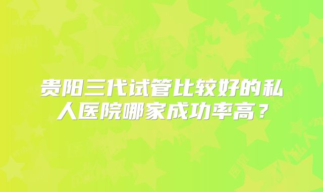 贵阳三代试管比较好的私人医院哪家成功率高？