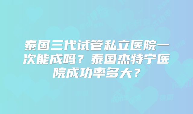 泰国三代试管私立医院一次能成吗？泰国杰特宁医院成功率多大？