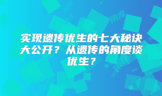 实现遗传优生的七大秘诀大公开？从遗传的角度谈优生？