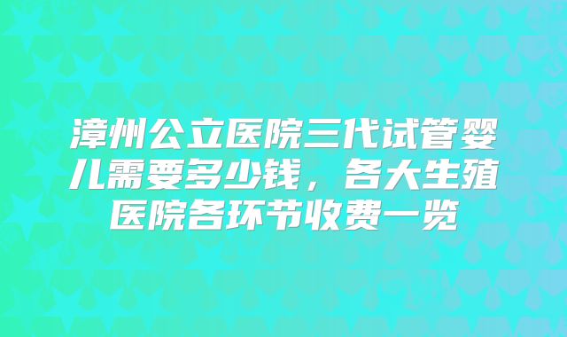 漳州公立医院三代试管婴儿需要多少钱，各大生殖医院各环节收费一览