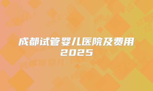 成都试管婴儿医院及费用2025