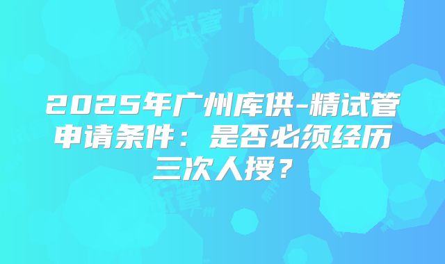 2025年广州库供-精试管申请条件：是否必须经历三次人授？