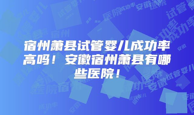 宿州萧县试管婴儿成功率高吗！安徽宿州萧县有哪些医院！