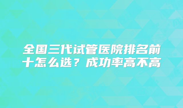 全国三代试管医院排名前十怎么选？成功率高不高