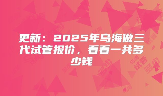 更新：2025年乌海做三代试管报价，看看一共多少钱