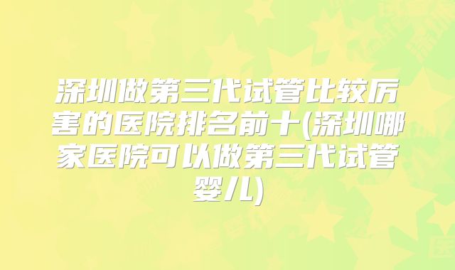 深圳做第三代试管比较厉害的医院排名前十(深圳哪家医院可以做第三代试管婴儿)