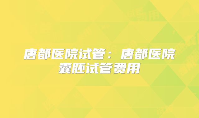 唐都医院试管:唐都医院囊胚试管费用