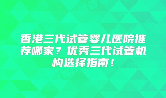 香港三代试管婴儿医院推荐哪家？优秀三代试管机构选择指南！