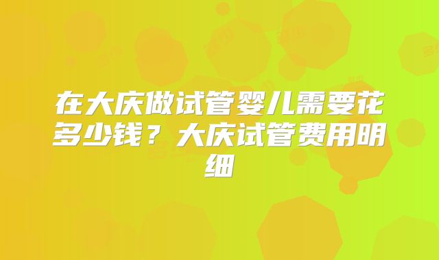 在大庆做试管婴儿需要花多少钱?大庆试管费用明细
