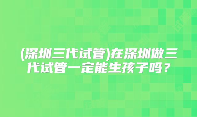 (深圳三代试管)在深圳做三代试管一定能生孩子吗？