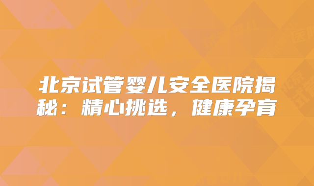 北京试管婴儿安全医院揭秘：精心挑选，健康孕育