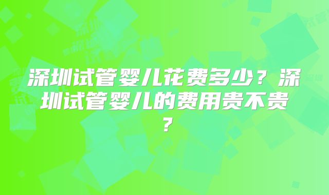 深圳试管婴儿花费多少？深圳试管婴儿的费用贵不贵？