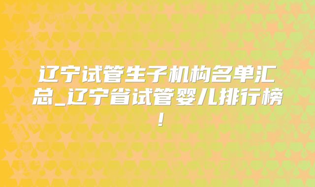 辽宁试管生子机构名单汇总_辽宁省试管婴儿排行榜!