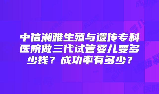 中信湘雅生殖与遗传专科医院做三代试管婴儿要多少钱？成功率有多少？