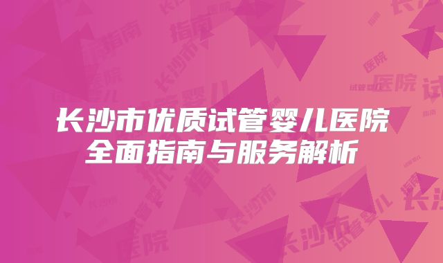 长沙市优质试管婴儿医院全面指南与服务解析