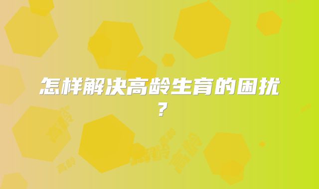 怎样解决高龄生育的困扰?