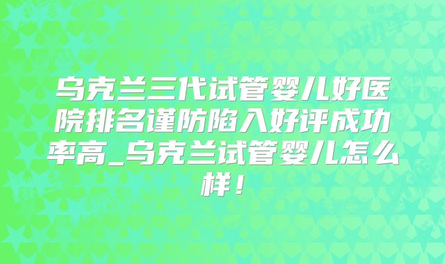 乌克兰三代试管婴儿好医院排名谨防陷入好评成功率高_乌克兰试管婴儿怎么样！