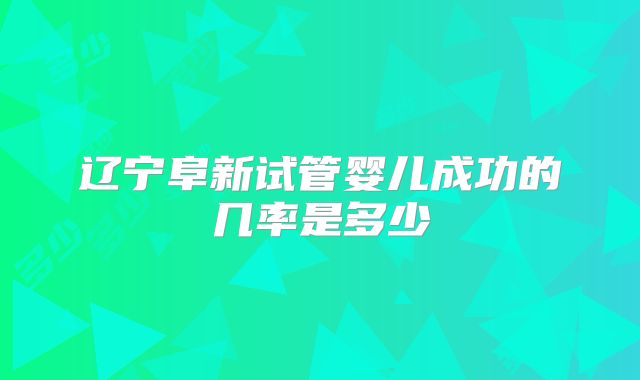 辽宁阜新试管婴儿成功的几率是多少