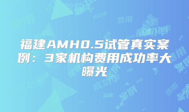 福建AMH0.5试管真实案例：3家机构费用成功率大曝光