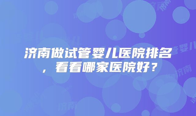 济南做试管婴儿医院排名，看看哪家医院好？