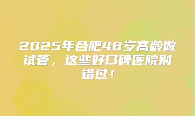 2025年合肥48岁高龄做试管，这些好口碑医院别错过！