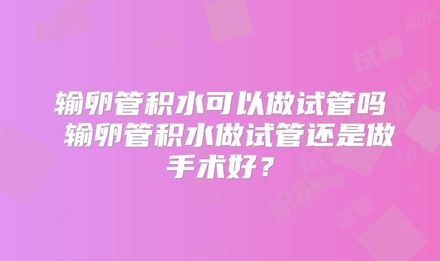 输卵管积水可以做试管吗 输卵管积水做试管还是做手术好?