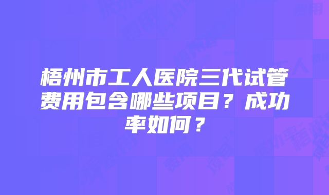 梧州市工人医院三代试管费用包含哪些项目？成功率如何？