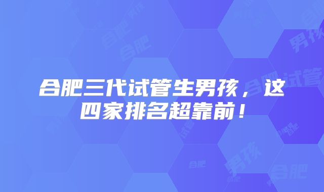 合肥三代试管生男孩，这四家排名超靠前！